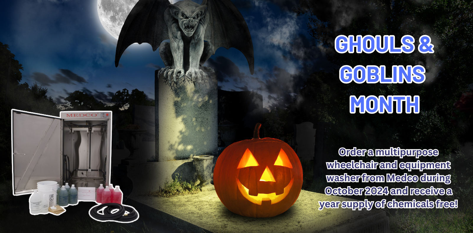 Ghouls and Goblins Month! Order a multipurpose wheelchair and equipment washer from Medco during October 2024 and receive a year supply of chemicals free!